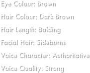 Eye Colour: BrownHair Colour: Dark BrownHair Length: BaldingFacial Hair: SideburnsVoice Character: AuthoritativeVoice Quality: Strong
